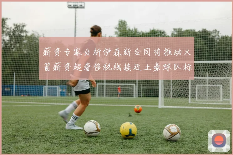 薪资专家分析伊森新合同将推动火箭薪资超奢侈税线接近土豪球队标准