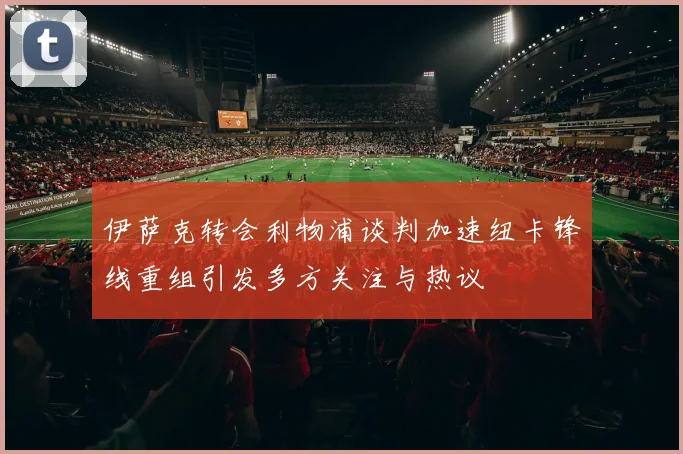 伊萨克转会利物浦谈判加速纽卡锋线重组引发多方关注与热议